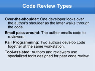 Code Review Types Over-the-shoulder : One developer looks over the author's shoulder as the latter walks through the code. Email pass-around : The author emails code to reviewers. Pair Programming : Two authors develop code together at the same workstation. Tool-assisted : Authors and reviewers use specialized tools designed for peer code review. 