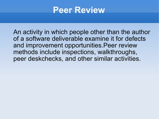 Peer Review An activity in which people other than the author of a software deliverable examine it for defects and improvement opportunities.Peer review methods include inspections, walkthroughs, peer deskchecks, and other similar activities. 