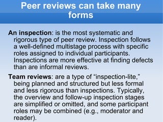 Peer reviews can take many forms An inspection : is the most systematic and rigorous type of peer review. Inspection follows a well-defined multistage process with specific roles assigned to individual participants. Inspections are more effective at finding defects than are informal reviews. Team reviews : are a type of “inspection-lite,” being planned and structured but less formal and less rigorous than inspections. Typically, the overview and follow-up inspection stages are simplified or omitted, and some participant roles may be combined (e.g., moderator and reader). 