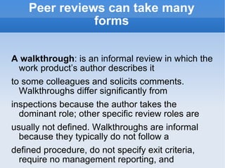 Peer reviews can take many forms A walkthrough : is an informal review in which the work product’s author describes it to some colleagues and solicits comments. Walkthroughs differ significantly from inspections because the author takes the dominant role; other specific review roles are usually not defined. Walkthroughs are informal because they typically do not follow a defined procedure, do not specify exit criteria, require no management reporting, and generate no metrics. In pair programming : two developers work on the same program simultaneously at a single workstation, continuously reviewing their joint work. Pair programming lacks the outside perspective of someone who is not personally attached to the code that a formal review brings. 