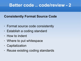 Better code .. code/review - 2 Consistently Format Source Code Format source code consistently Establish a coding standard How to indent Where to put whitespace Capitalization Reuse existing coding standards 