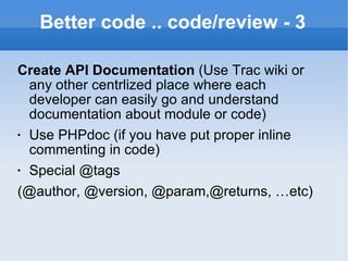 Better code .. code/review - 3 Create API Documentation  (Use Trac wiki or any other centrlized place where each developer can easily go and understand documentation about module or code) Use PHPdoc (if you have put proper inline commenting in code) Special @tags (@author, @version, @param,@returns, …etc) 
