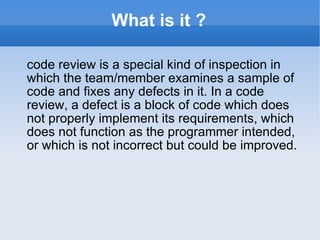 What is it ? code review is a special kind of inspection in which the team/member examines a sample of code and fixes any defects in it. In a code review, a defect is a block of code which does not properly implement its requirements, which does not function as the programmer intended, or which is not incorrect but could be improved. 