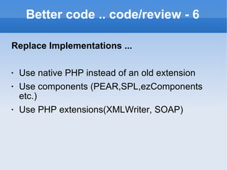 Better code .. code/review - 6 Replace Implementations ... Use native PHP instead of an old extension Use components (PEAR,SPL,ezComponents etc.) Use PHP extensions(XMLWriter, SOAP) 