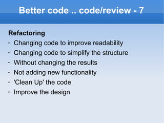 Better code .. code/review - 7 Refactoring Changing code to improve readability Changing code to simplify the structure Without changing the results Not adding new functionality 'Clean Up' the code Improve the design 