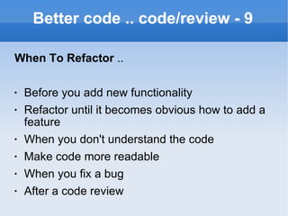 Better code .. code/review - 9 When To Refactor  .. Before you add new functionality Refactor until it becomes obvious how to add a feature When you don't understand the code Make code more readable When you fix a bug After a code review 