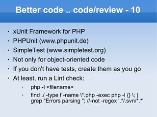 Better code .. code/review - 10 xUnit Framework for PHP PHPUnit (www.phpunit.de) SimpleTest (www.simpletest.org) Not only for object-oriented code If you don't have tests, create them as you go At least, run a Lint check: php -l <filename> find ./ -type f -name \*.php -exec php -l {} \; | grep "Errors parsing "; //-not -regex '.*/.svn/*.*' 