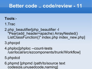Better code .. code/review - 11 Tools :- 1.Trac 2.php_beautifier[php_beautifier -l "Pear(add_header=apache) ArrayNested() ListClassFunction()" index.php index_new.php] 3.phpcpd 4.phploc[phploc --count-tests /usr/local/src/ezcomponents/trunk/Workflow] 5.phpdcd 6.phpmd [phpmd /path/to/source text codesize,unusedcode,naming] 7.statsvn[java -jar statsvn.jar searchAgents/logfile.log searchAgents/ -output-dir svnreport/] 