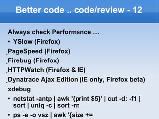 Better code .. code/review - 12 Always check Performance … YSlow (Firefox)  PageSpeed (Firefox)  Firebug (Firefox)  HTTPWatch (Firefox & IE)  Dynatrace Ajax Edition (IE only, Firefox beta) xdebug netstat -antp | awk '{print $5}' | cut -d: -f1 | sort | uniq -c | sort -rn ps -e -o vsz | awk '{size += $1}END{print(size)}' mpstat -P ALL 5 vmstat 5 