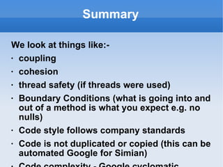 Summary We look at things like:- coupling cohesion thread safety (if threads were used) Boundary Conditions (what is going into and out of a method is what you expect e.g. no nulls) Code style follows company standards Code is not duplicated or copied (this can be automated Google for Simian) Code complexity - Google cyclomatic complexity Will the code that has been written cause any knock ons in other parts of the system If class, method and variable names are kept meaningful a lot of comments should not be necessary Is exception handling in place and comply with company standard There are Unit Tests for the code that are meaningful and the tests are relevant Logic errors Conformance to the specification (you have one of those, right?) Robustness/defensive programming Failure notification 