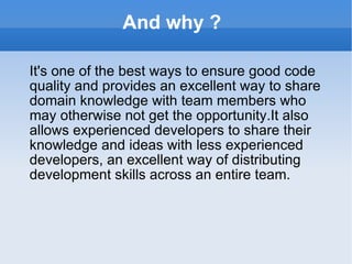 And why ?  It's one of the best ways to ensure good code quality and provides an excellent way to share domain knowledge with team members who may otherwise not get the opportunity.It also allows experienced developers to share their knowledge and ideas with less experienced developers, an excellent way of distributing development skills across an entire team. 