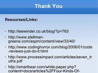 Thank You Resourses/Links: http://leewinder.co.uk/blog/?p=763 http://www.stellman-greene.com/aspm/content/view/33/40/ http://www.codinghorror.com/blog/2006/01/code-reviews-just-do-it.html http://www.processimpact.com/articles/seven_truths.pdf http://smartbear.com/white-paper.php?content=docs/articles%2FFour-Kinds-Of-Review.html http://www.processimpact.com/reviews_book/reviews_book.shtml http://css.dzone.com/articles/automated-code-reviews-php http://joseantony.com/2010/12/04/php-code-review-checklist/ http://www.stellman-greene.com/2008/09/20/how-to-hold-a-more-effective-code-review/ http://www.stellman-greene.com/aspm/content/view/33/40/ www.refactoring.com http://c2.com/cgi/wiki?WhatIsRefactoring http://mindprod.com/jgloss/unmain.html 