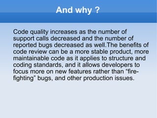 And why ? Code quality increases as the number of support calls decreased and the number of reported bugs decreased as well.The benefits of code review can be a more stable product, more maintainable code as it applies to structure and coding standards, and it allows developers to focus more on new features rather than “fire-fighting” bugs, and other production issues. 