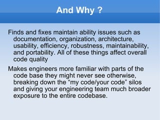 And Why ? Finds and fixes maintain ability issues such as documentation, organization, architecture, usability, efficiency, robustness, maintainability, and portability. All of these things affect overall code quality Makes engineers more familiar with parts of the code base they might never see otherwise, breaking down the “my code/your code” silos and giving your engineering team much broader exposure to the entire codebase. 