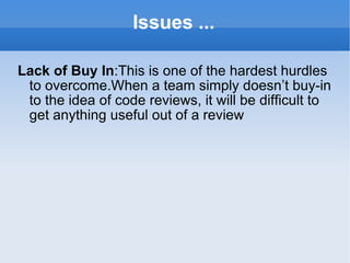 Issues ... Lack of Buy In :This is one of the hardest hurdles to overcome.When a team simply doesn’t buy-in to the idea of code reviews, it will be difficult to get anything useful out of a review 