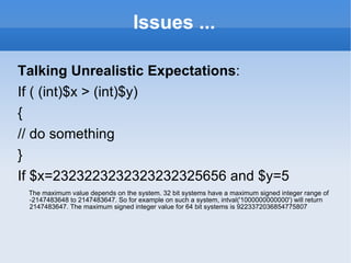 Issues ... Talking Unrealistic Expectations : If ( (int)$x > (int)$y) { // do something } If $x=2323223232323232325656 and $y=5 The maximum value depends on the system. 32 bit systems have a maximum signed integer range of -2147483648 to 2147483647. So for example on such a system, intval('1000000000000') will return 2147483647. The maximum signed integer value for 64 bit systems is 9223372036854775807 