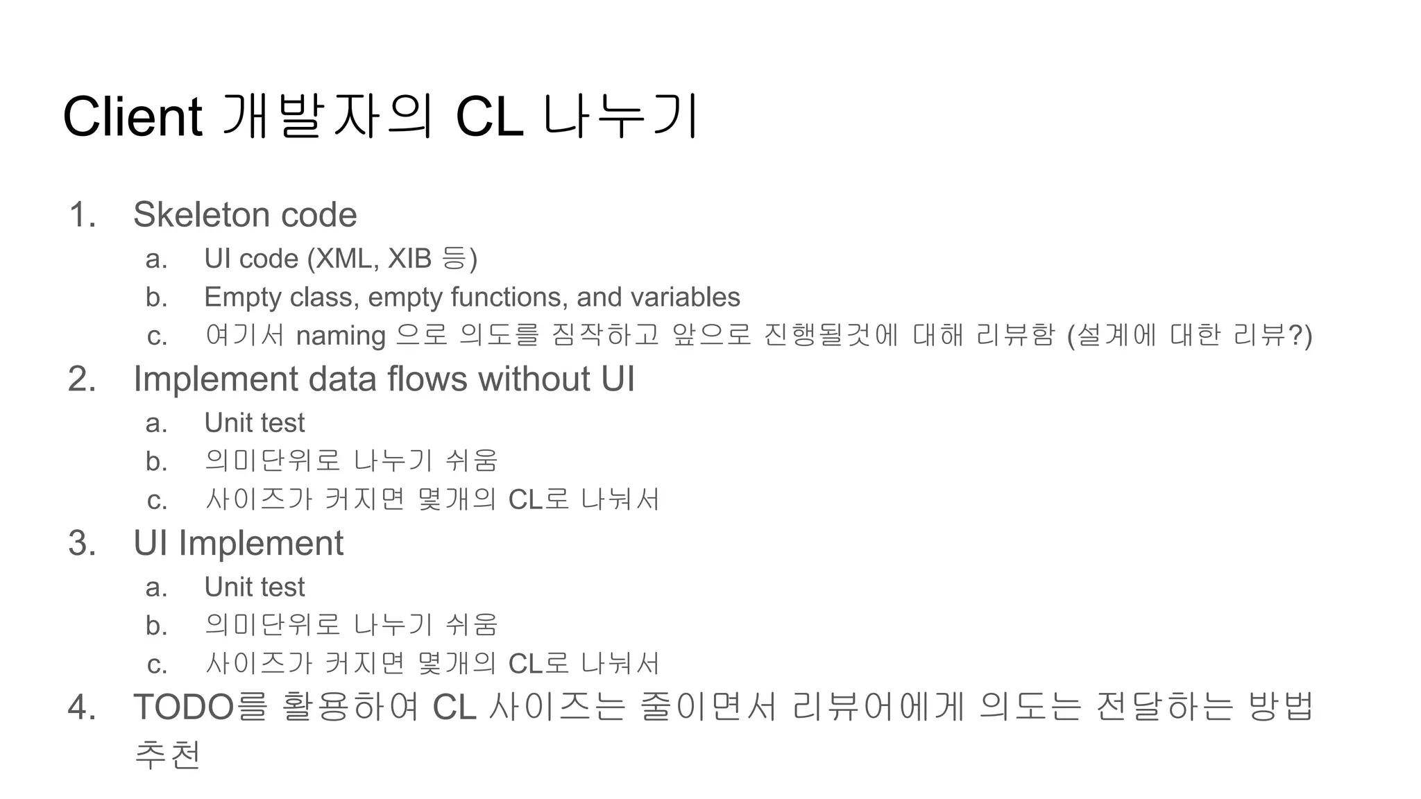 Client 개발자의 CL 나누기
1. Skeleton code
a. UI code (XML, XIB 등)
b. Empty class, empty functions, and variables
c. 여기서 naming 으로 의도를 짐작하고 앞으로 진행될것에 대해 리뷰함 (설계에 대한 리뷰?)
2. Implement data flows without UI
a. Unit test
b. 의미단위로 나누기 쉬움
c. 사이즈가 커지면 몇개의 CL로 나눠서
3. UI Implement
a. Unit test
b. 의미단위로 나누기 쉬움
c. 사이즈가 커지면 몇개의 CL로 나눠서
4. TODO를 활용하여 CL 사이즈는 줄이면서 리뷰어에게 의도는 전달하는 방법
추천
 