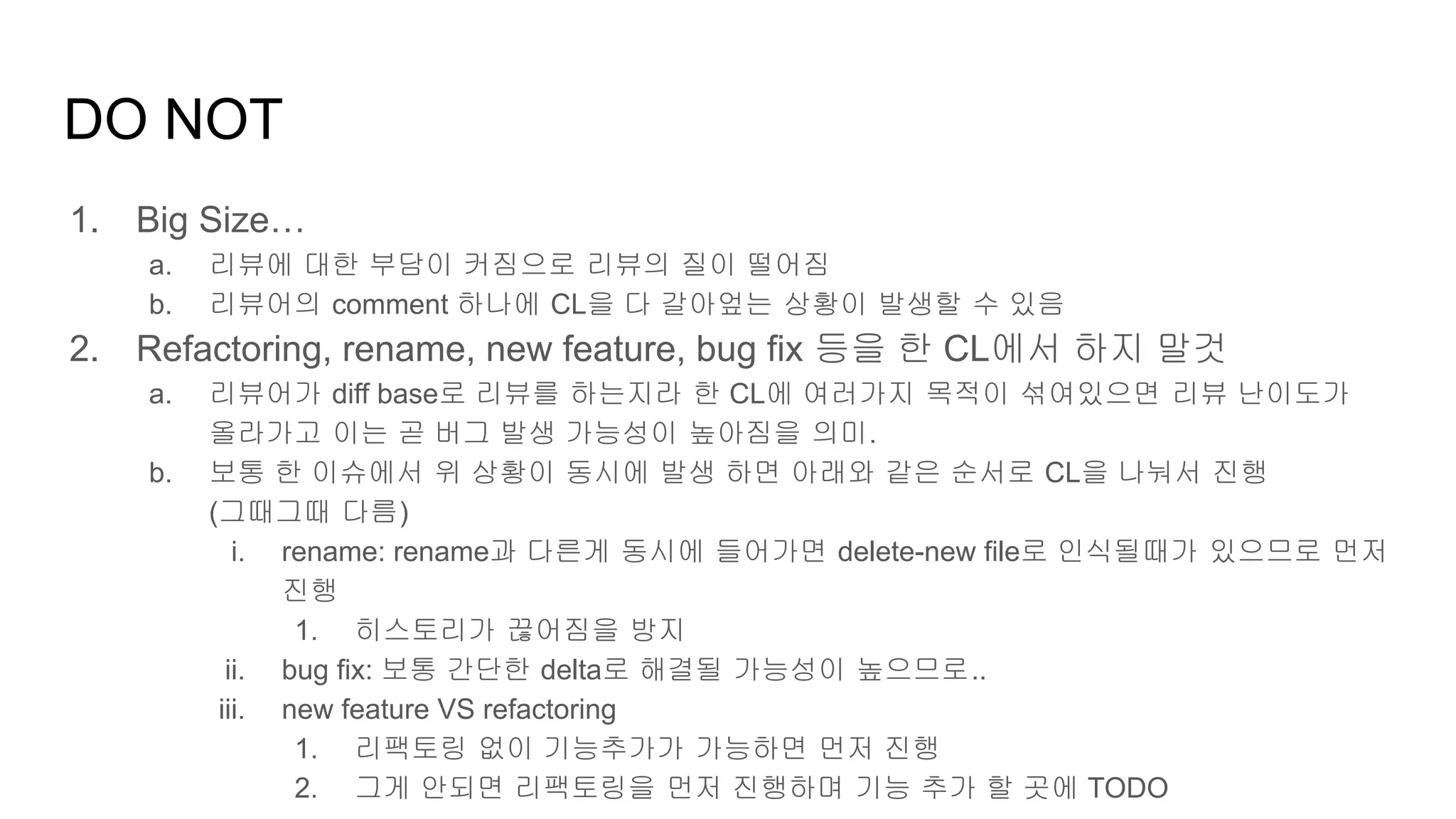 DO NOT
1. Big Size…
a. 리뷰에 대한 부담이 커짐으로 리뷰의 질이 떨어짐
b. 리뷰어의 comment 하나에 CL을 다 갈아엎는 상황이 발생할 수 있음
2. Refactoring, rename, new feature, bug fix 등을 한 CL에서 하지 말것
a. 리뷰어가 diff base로 리뷰를 하는지라 한 CL에 여러가지 목적이 섞여있으면 리뷰 난이도가
올라가고 이는 곧 버그 발생 가능성이 높아짐을 의미.
b. 보통 한 이슈에서 위 상황이 동시에 발생 하면 아래와 같은 순서로 CL을 나눠서 진행
(그때그때 다름)
i. rename: rename과 다른게 동시에 들어가면 delete-new file로 인식될때가 있으므로 먼저
진행
1. 히스토리가 끊어짐을 방지
ii. bug fix: 보통 간단한 delta로 해결될 가능성이 높으므로..
iii. new feature VS refactoring
1. 리팩토링 없이 기능추가가 가능하면 먼저 진행
2. 그게 안되면 리팩토링을 먼저 진행하며 기능 추가 할 곳에 TODO
 