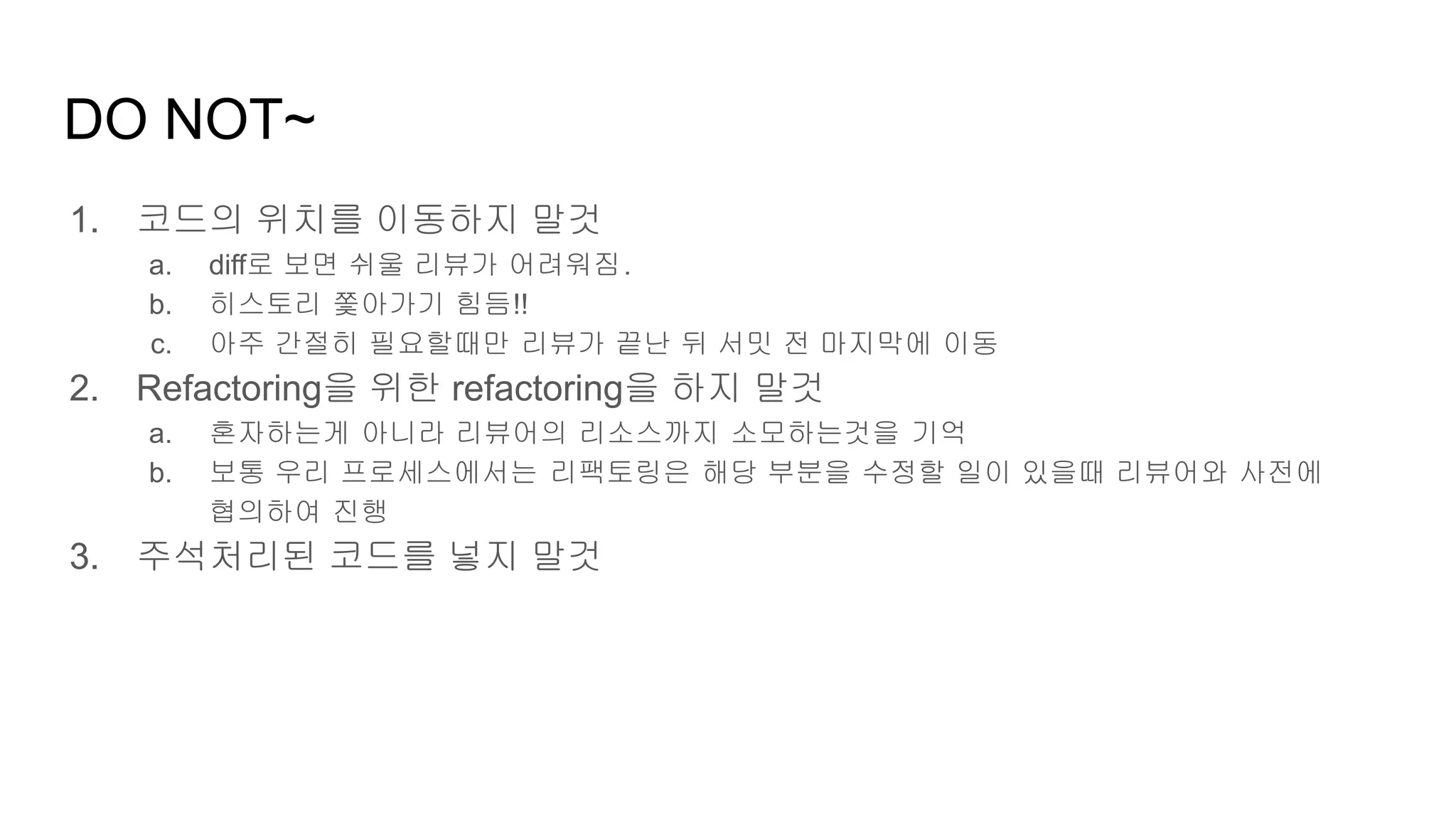 DO NOT~
1. 코드의 위치를 이동하지 말것
a. diff로 보면 쉬울 리뷰가 어려워짐.
b. 히스토리 쫓아가기 힘듬!!
c. 아주 간절히 필요할때만 리뷰가 끝난 뒤 서밋 전 마지막에 이동
2. Refactoring을 위한 refactoring을 하지 말것
a. 혼자하는게 아니라 리뷰어의 리소스까지 소모하는것을 기억
b. 보통 우리 프로세스에서는 리팩토링은 해당 부분을 수정할 일이 있을때 리뷰어와 사전에
협의하여 진행
3. 주석처리된 코드를 넣지 말것
 