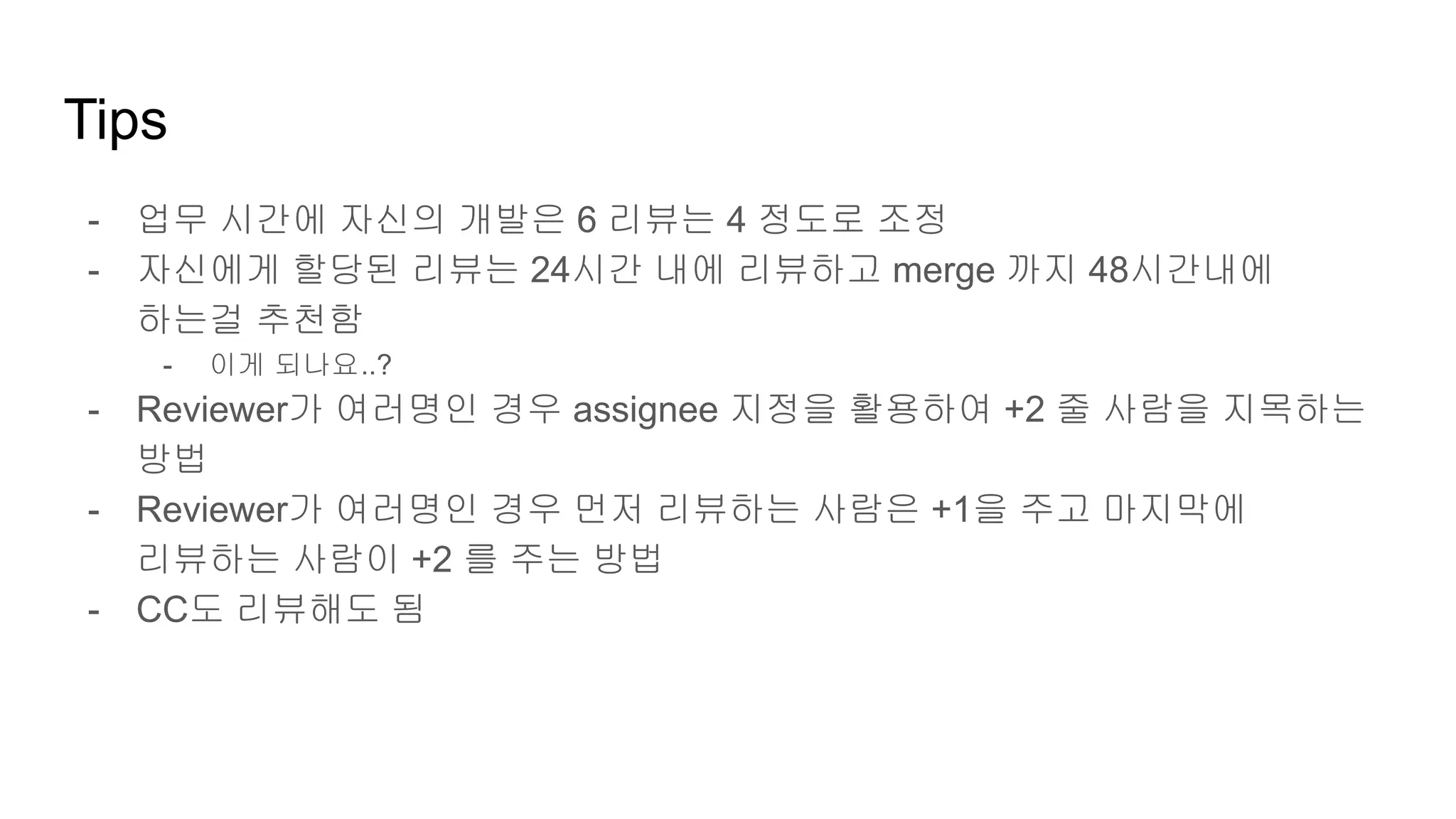 Tips
- 업무 시간에 자신의 개발은 6 리뷰는 4 정도로 조정
- 자신에게 할당된 리뷰는 24시간 내에 리뷰하고 merge 까지 48시간내에
하는걸 추천함
- 이게 되나요..?
- Reviewer가 여러명인 경우 assignee 지정을 활용하여 +2 줄 사람을 지목하는
방법
- Reviewer가 여러명인 경우 먼저 리뷰하는 사람은 +1을 주고 마지막에
리뷰하는 사람이 +2 를 주는 방법
- CC도 리뷰해도 됨
 