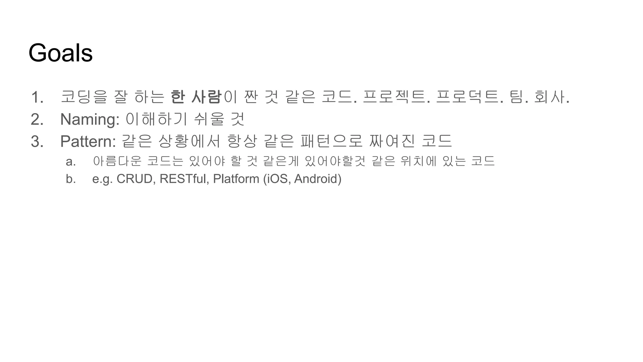Goals
1. 코딩을 잘 하는 한 사람이 짠 것 같은 코드. 프로젝트. 프로덕트. 팀. 회사.
2. Naming: 이해하기 쉬울 것
3. Pattern: 같은 상황에서 항상 같은 패턴으로 짜여진 코드
a. 아름다운 코드는 있어야 할 것 같은게 있어야할것 같은 위치에 있는 코드
b. e.g. CRUD, RESTful, Platform (iOS, Android)
 