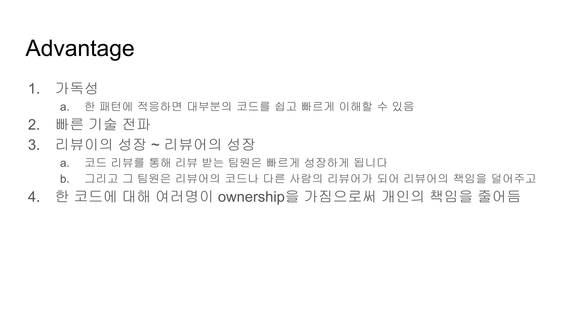 Advantage
1. 가독성
a. 한 패턴에 적응하면 대부분의 코드를 쉽고 빠르게 이해할 수 있음
2. 빠른 기술 전파
3. 리뷰이의 성장 ~ 리뷰어의 성장
a. 코드 리뷰를 통해 리뷰 받는 팀원은 빠르게 성장하게 됩니다
b. 그리고 그 팀원은 리뷰어의 코드나 다른 사람의 리뷰어가 되어 리뷰어의 책임을 덜어주고
4. 한 코드에 대해 여러명이 ownership을 가짐으로써 개인의 책임을 줄어듬
 