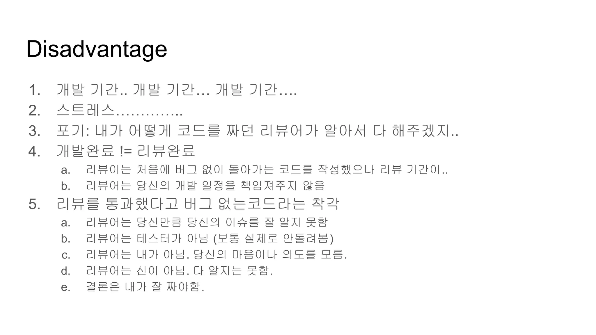Disadvantage
1. 개발 기간.. 개발 기간… 개발 기간….
2. 스트레스…………..
3. 포기: 내가 어떻게 코드를 짜던 리뷰어가 알아서 다 해주겠지..
4. 개발완료 != 리뷰완료
a. 리뷰이는 처음에 버그 없이 돌아가는 코드를 작성했으나 리뷰 기간이..
b. 리뷰어는 당신의 개발 일정을 책임져주지 않음
5. 리뷰를 통과했다고 버그 없는코드라는 착각
a. 리뷰어는 당신만큼 당신의 이슈를 잘 알지 못함
b. 리뷰어는 테스터가 아님 (보통 실제로 안돌려봄)
c. 리뷰어는 내가 아님. 당신의 마음이나 의도를 모름.
d. 리뷰어는 신이 아님. 다 알지는 못함.
e. 결론은 내가 잘 짜야함.
 