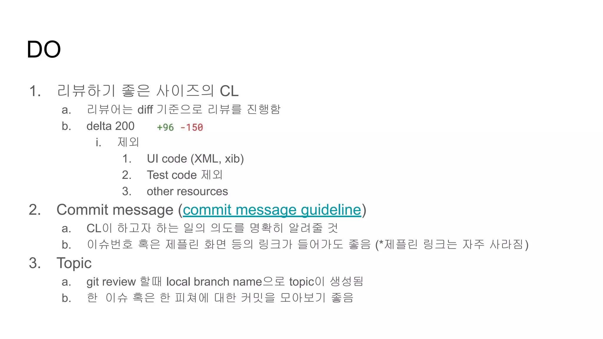 DO
1. 리뷰하기 좋은 사이즈의 CL
a. 리뷰어는 diff 기준으로 리뷰를 진행함
b. delta 200
i. 제외
1. UI code (XML, xib)
2. Test code 제외
3. other resources
2. Commit message (commit message guideline)
a. CL이 하고자 하는 일의 의도를 명확히 알려줄 것
b. 이슈번호 혹은 제플린 화면 등의 링크가 들어가도 좋음 (*제플린 링크는 자주 사라짐)
3. Topic
a. git review 할때 local branch name으로 topic이 생성됨
b. 한 이슈 혹은 한 피쳐에 대한 커밋을 모아보기 좋음
 