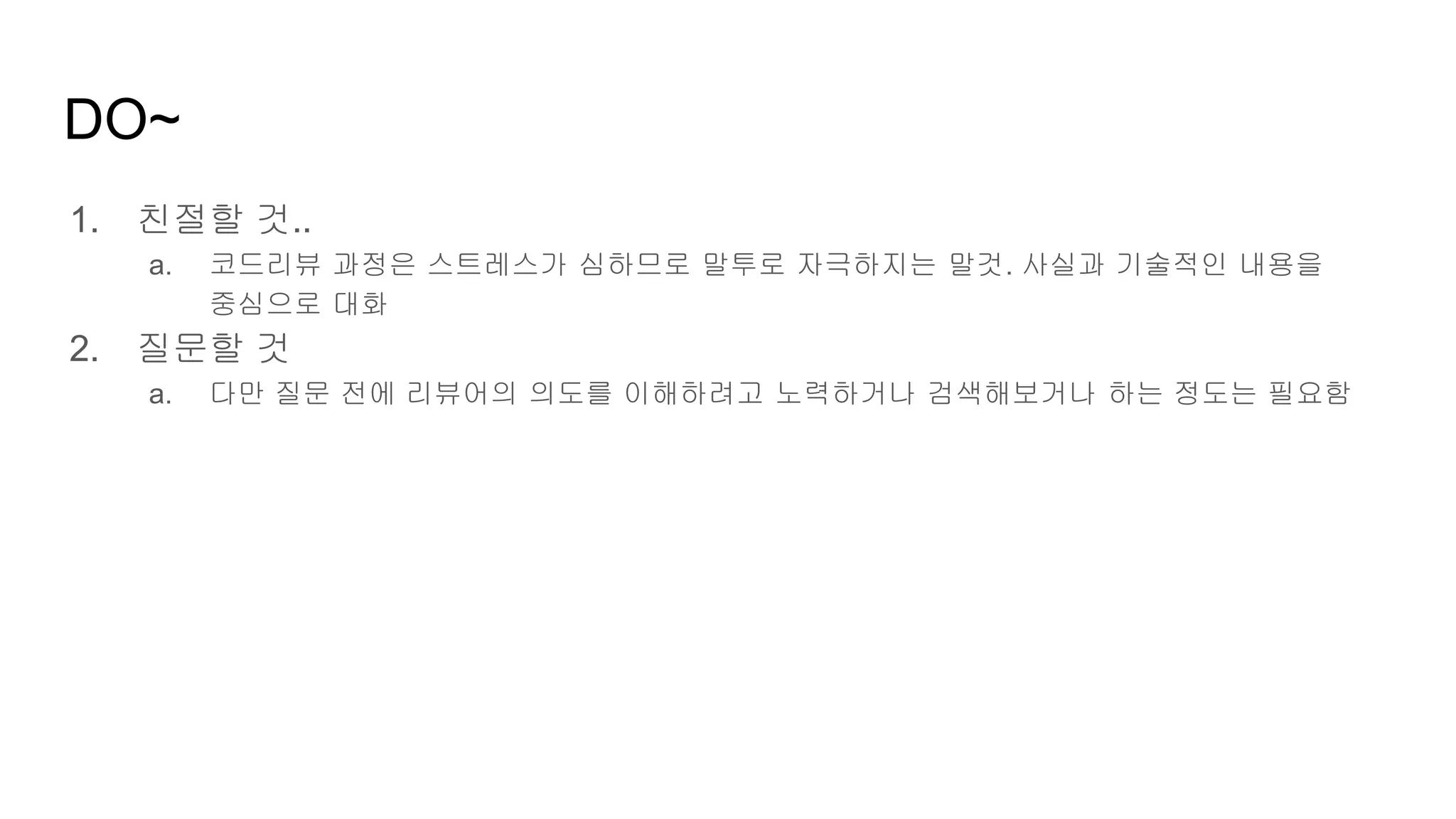 DO~
1. 친절할 것..
a. 코드리뷰 과정은 스트레스가 심하므로 말투로 자극하지는 말것. 사실과 기술적인 내용을
중심으로 대화
2. 질문할 것
a. 다만 질문 전에 리뷰어의 의도를 이해하려고 노력하거나 검색해보거나 하는 정도는 필요함
 