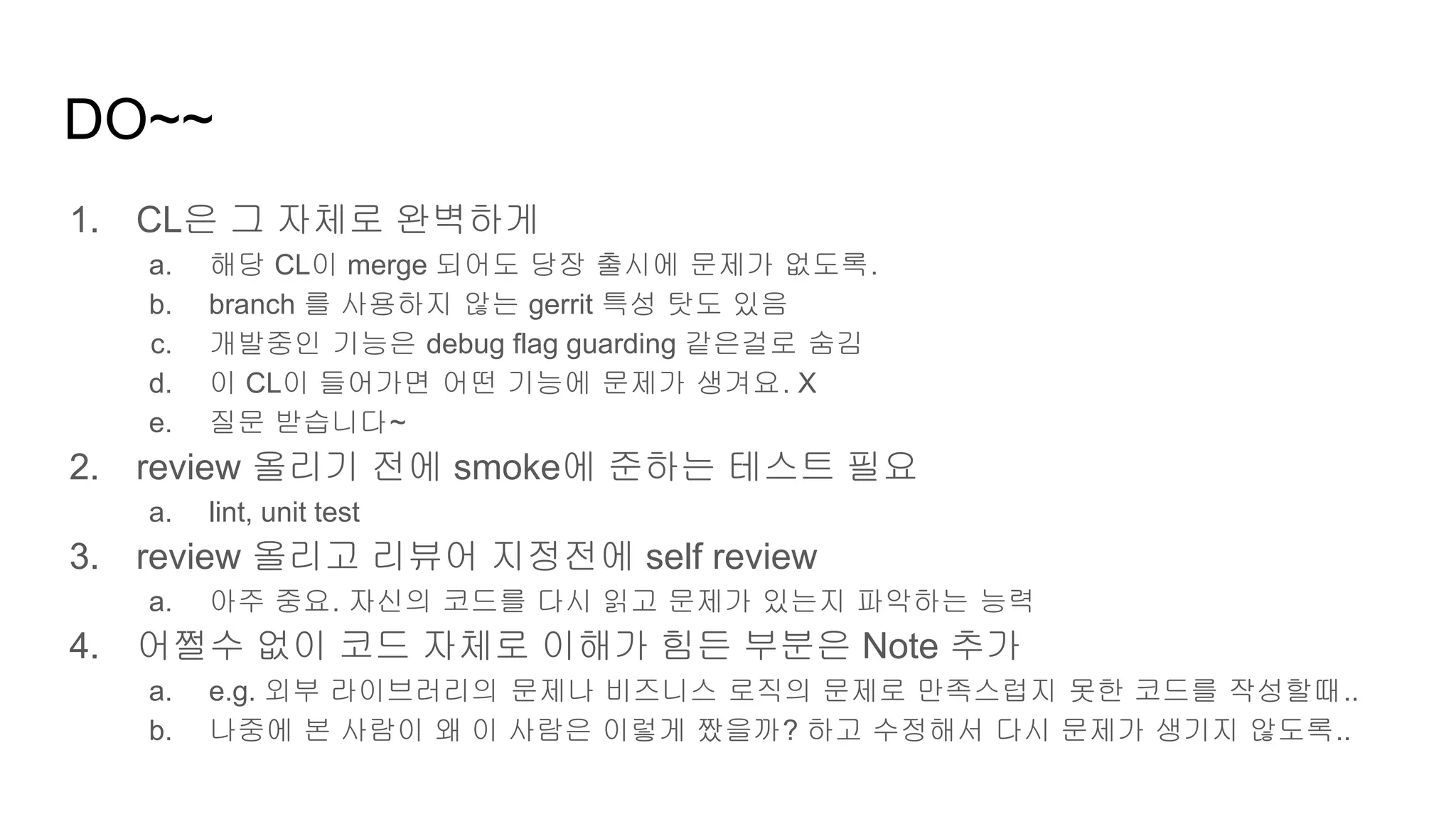 DO~~
1. CL은 그 자체로 완벽하게
a. 해당 CL이 merge 되어도 당장 출시에 문제가 없도록.
b. branch 를 사용하지 않는 gerrit 특성 탓도 있음
c. 개발중인 기능은 debug flag guarding 같은걸로 숨김
d. 이 CL이 들어가면 어떤 기능에 문제가 생겨요. X
e. 질문 받습니다~
2. review 올리기 전에 smoke에 준하는 테스트 필요
a. lint, unit test
3. review 올리고 리뷰어 지정전에 self review
a. 아주 중요. 자신의 코드를 다시 읽고 문제가 있는지 파악하는 능력
4. 어쩔수 없이 코드 자체로 이해가 힘든 부분은 Note 추가
a. e.g. 외부 라이브러리의 문제나 비즈니스 로직의 문제로 만족스럽지 못한 코드를 작성할때..
b. 나중에 본 사람이 왜 이 사람은 이렇게 짰을까? 하고 수정해서 다시 문제가 생기지 않도록..
 