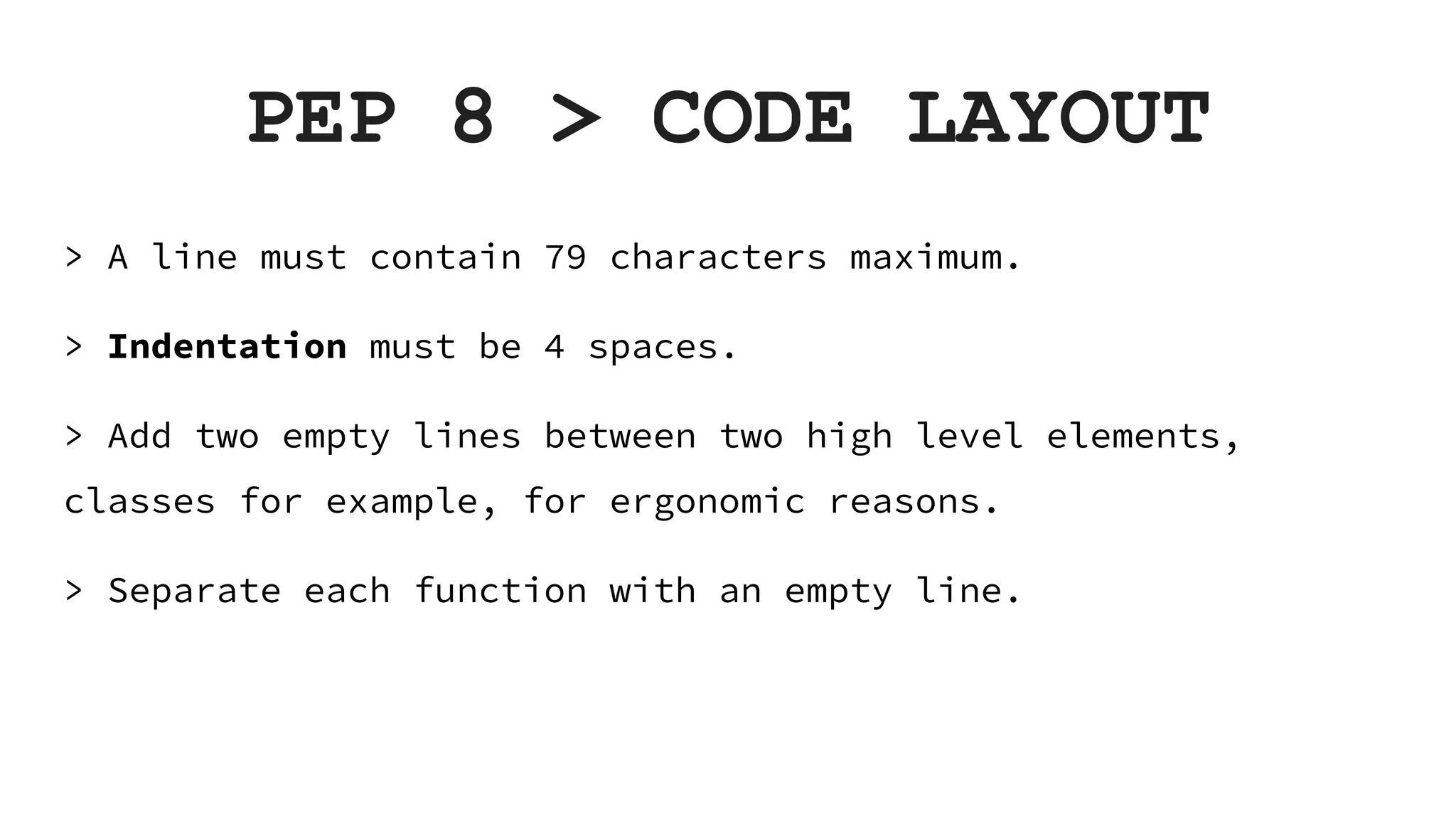 PEP 8 > CODE LAYOUT > A line must contain 79 characters maximum. > Indentation must be 4 spaces. > Add two empty lines between two high level elements, classes for example, for ergonomic reasons. > Separate each function with an empty line. 