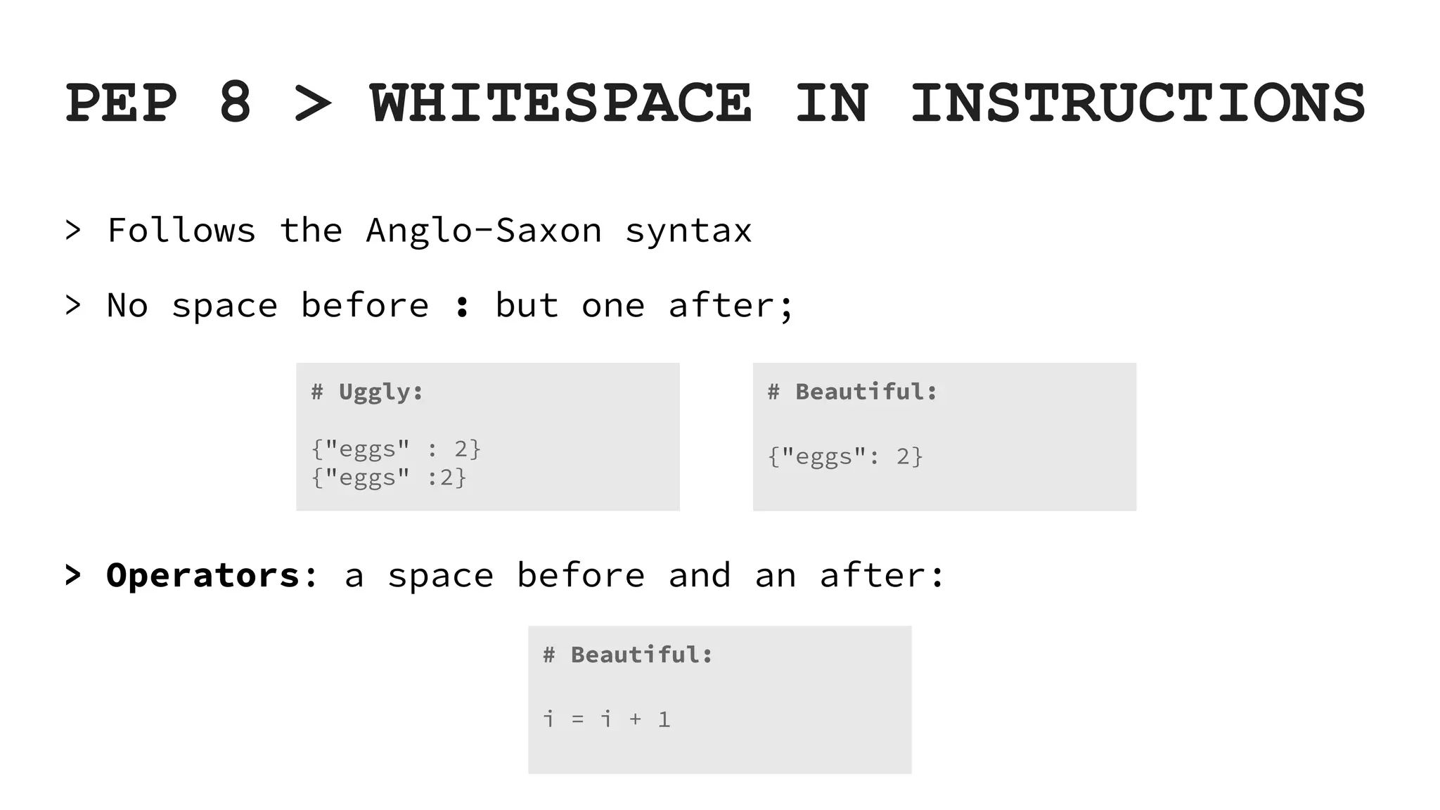 PEP 8 > WHITESPACE IN INSTRUCTIONS > Follows the Anglo-Saxon syntax > No space before : but one after; > Operators: a space before and an after: # Beautiful: {"eggs": 2} # Uggly: {"eggs" : 2} {"eggs" :2} # Beautiful: i = i + 1 
