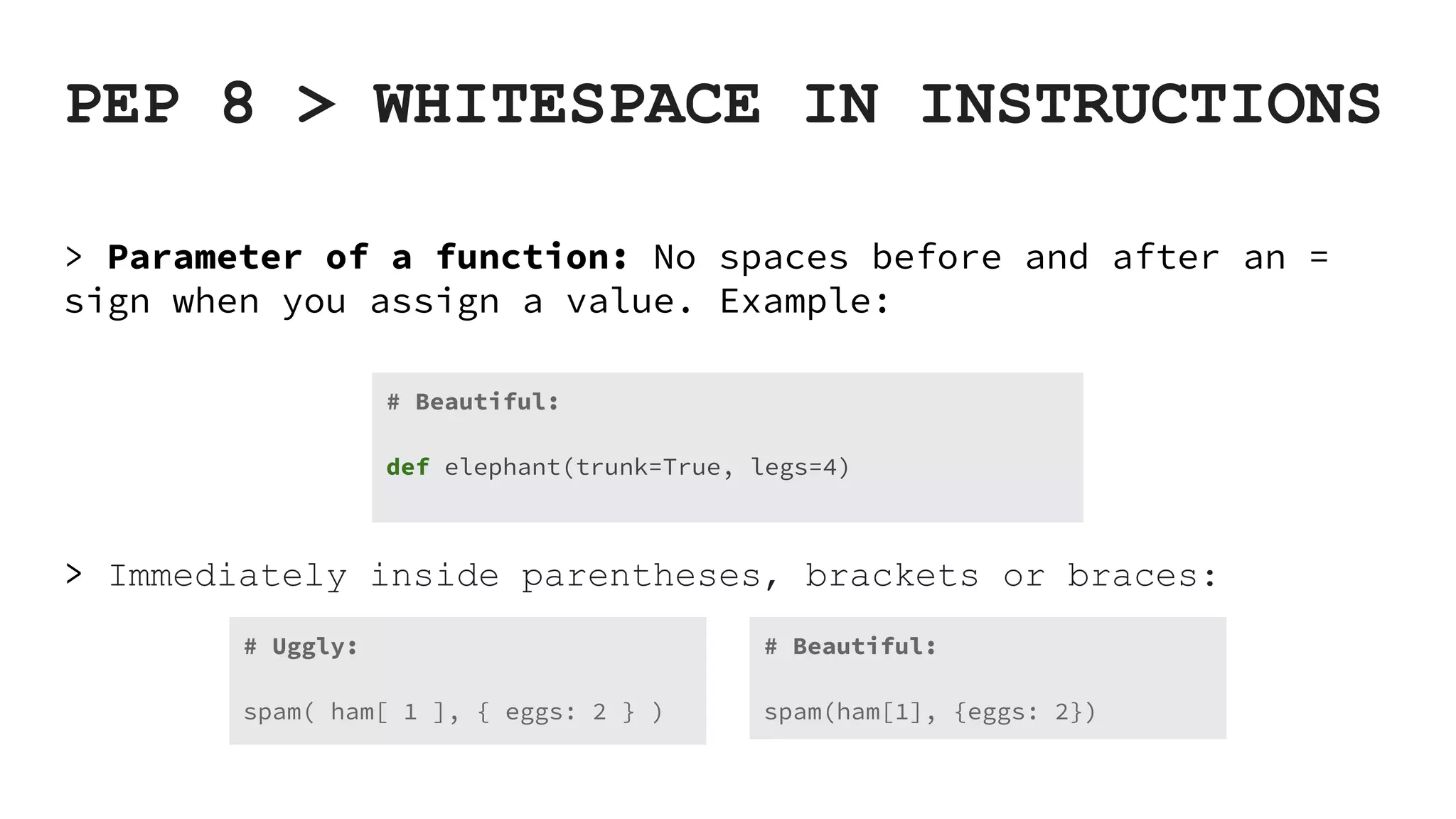 PEP 8 > WHITESPACE IN INSTRUCTIONS > Parameter of a function: No spaces before and after an = sign when you assign a value. Example: > Immediately inside parentheses, brackets or braces: # Beautiful: def elephant(trunk=True, legs=4) # Beautiful: spam(ham[1], {eggs: 2}) # Uggly: spam( ham[ 1 ], { eggs: 2 } ) 