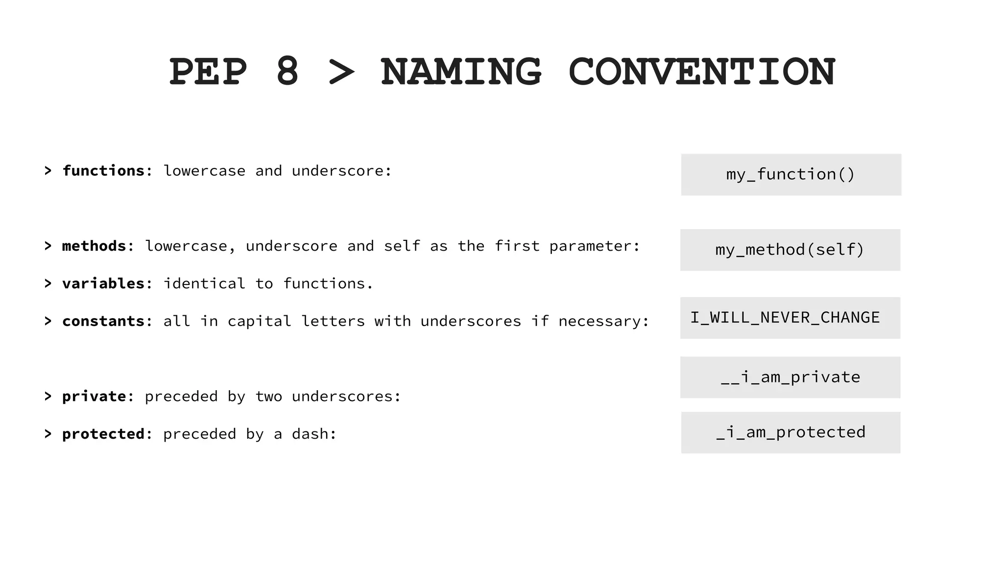 PEP 8 > NAMING CONVENTION > functions: lowercase and underscore: > methods: lowercase, underscore and self as the first parameter: > variables: identical to functions. > constants: all in capital letters with underscores if necessary: > private: preceded by two underscores: > protected: preceded by a dash: my_function() my_method(self) I_WILL_NEVER_CHANGE __i_am_private _i_am_protected 