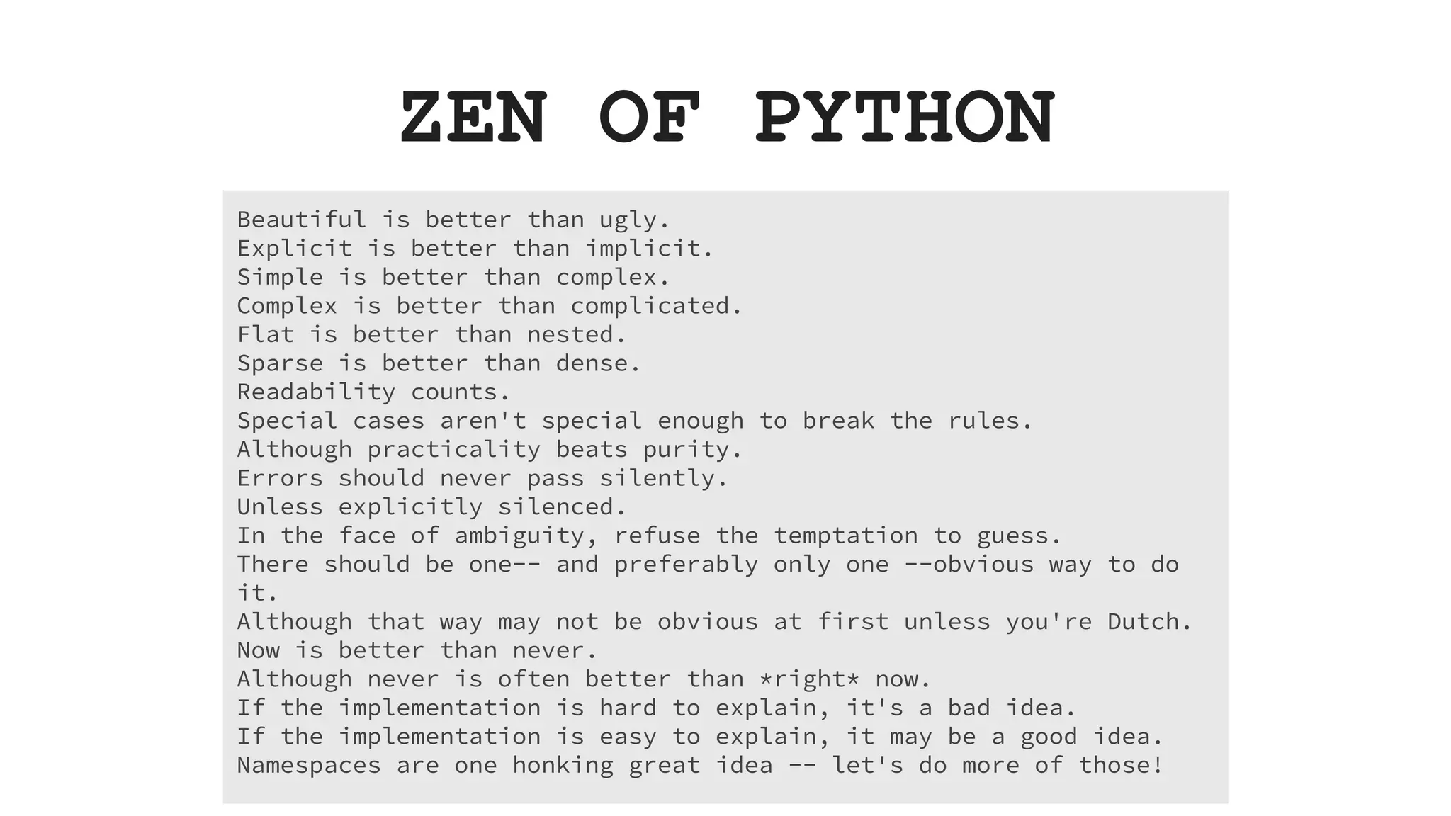 Beautiful is better than ugly. Explicit is better than implicit. Simple is better than complex. Complex is better than complicated. Flat is better than nested. Sparse is better than dense. Readability counts. Special cases aren't special enough to break the rules. Although practicality beats purity. Errors should never pass silently. Unless explicitly silenced. In the face of ambiguity, refuse the temptation to guess. There should be one-- and preferably only one --obvious way to do it. Although that way may not be obvious at first unless you're Dutch. Now is better than never. Although never is often better than *right* now. If the implementation is hard to explain, it's a bad idea. If the implementation is easy to explain, it may be a good idea. Namespaces are one honking great idea -- let's do more of those! ZEN OF PYTHON 
