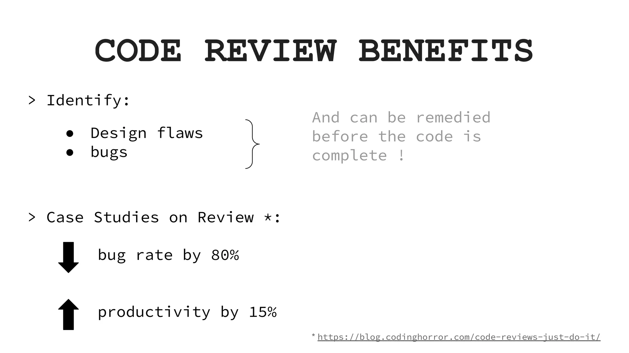 CODE REVIEW BENEFITS > Identify: ● Design flaws ● bugs > Case Studies on Review *: And can be remedied before the code is complete ! productivity by 15% bug rate by 80% * https://blog.codinghorror.com/code-reviews-just-do-it/ 