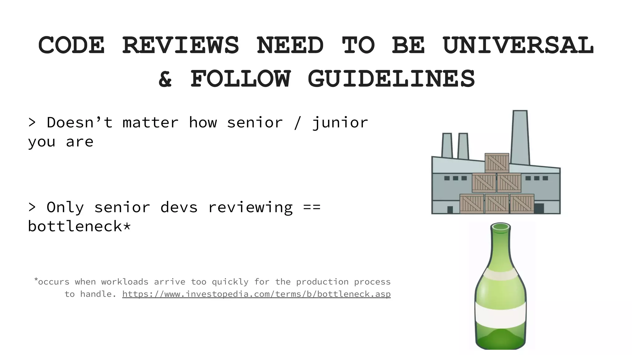 CODE REVIEWS NEED TO BE UNIVERSAL & FOLLOW GUIDELINES > Doesn’t matter how senior / junior you are > Only senior devs reviewing == bottleneck* *occurs when workloads arrive too quickly for the production process to handle. https://www.investopedia.com/terms/b/bottleneck.asp 