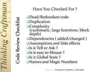 Code Review Checklist

Have You Checked For ?
 Dead/Redundant code
 Duplication
 Complexity

(cyclomatic, large functions, block
depth)
 Dependencies ( added/changed )
 Assumptions and Side effects
 Is it Tell or Ask ?
 Is it easy to Misuse ?
 Is it Global State ?
 Names and Magic Numbers
January 14

Commercial in confidence. © Nitin Bhide

 