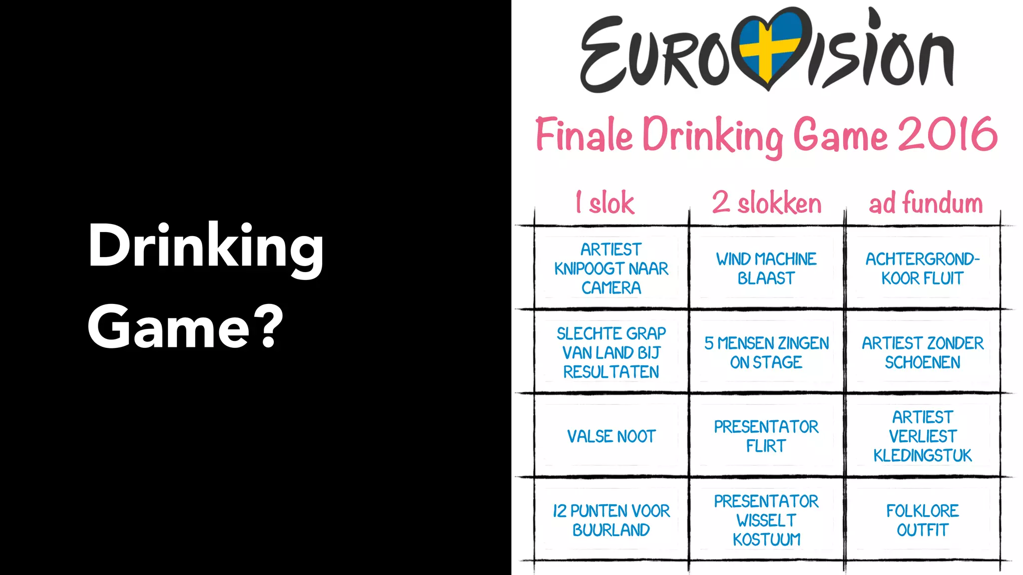 Drinking
Game?
artiest
knipoogt naar
camera
slechte grap
van land bij
resultaten
valse NOOT
12 punten voor
buurland
presentator
wisselt
kostuum
presentator
flirt
5 mensen zingen
on stage
wind machine
blaast
achtergrond–
koor fluit
artiest zonder
schoenen
artiest
verliest
kledingstuk
folklore 
outfit
Finale Drinking Game 2016
1 slok 2 slokken ad fundum
 