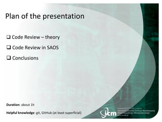 Plan of the presentation
 Code Review – theory
 Code Review in SAOS
 Conclusions
Duration: about 1h
Helpful knowledge: git, GitHub (at least superficial)
 