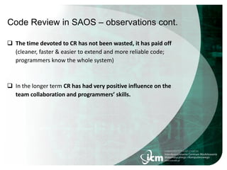 Code Review in SAOS – observations cont.
 The time devoted to CR has not been wasted, it has paid off
(cleaner, faster & easier to extend and more reliable code;
programmers know the whole system)
 In the longer term CR has had very positive influence on the
team collaboration and programmers’ skills.
 