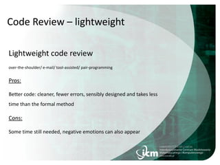 Code Review – lightweight
Lightweight code review
over-the-shoulder/ e-mail/ tool-assisted/ pair-programming
Pros:
Better code: cleaner, fewer errors, sensibly designed and takes less
time than the formal method
Cons:
Some time still needed, negative emotions can also appear
 