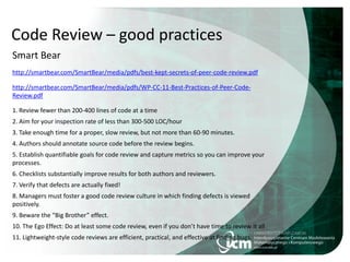 Code Review – good practices
Smart Bear
http://smartbear.com/SmartBear/media/pdfs/best-kept-secrets-of-peer-code-review.pdf
http://smartbear.com/SmartBear/media/pdfs/WP-CC-11-Best-Practices-of-Peer-Code-
Review.pdf
1. Review fewer than 200-400 lines of code at a time
2. Aim for your inspection rate of less than 300-500 LOC/hour
3. Take enough time for a proper, slow review, but not more than 60-90 minutes.
4. Authors should annotate source code before the review begins.
5. Establish quantifiable goals for code review and capture metrics so you can improve your
processes.
6. Checklists substantially improve results for both authors and reviewers.
7. Verify that defects are actually fixed!
8. Managers must foster a good code review culture in which finding defects is viewed
positively.
9. Beware the “Big Brother” effect.
10. The Ego Effect: Do at least some code review, even if you don’t have time to review it all
11. Lightweight-style code reviews are efficient, practical, and effective at finding bugs.
 