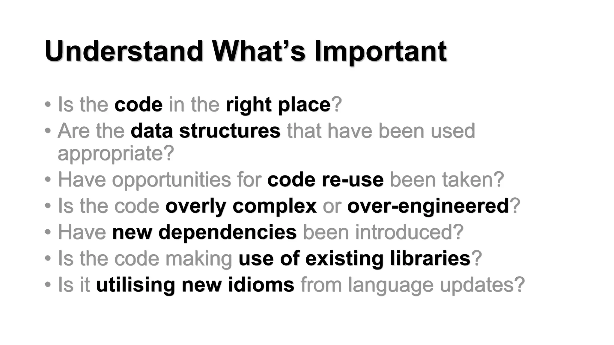 Understand What&rsquo;s Important
&bull; Is the code in the right place?
&bull; Are the data structures that have been used
appropriate?
&bull; Have opportunities for code re-use been taken?
&bull; Is the code overly complex or over-engineered?
&bull; Have new dependencies been introduced?
&bull; Is the code making use of existing libraries?
&bull; Is it utilising new idioms from language updates?
 