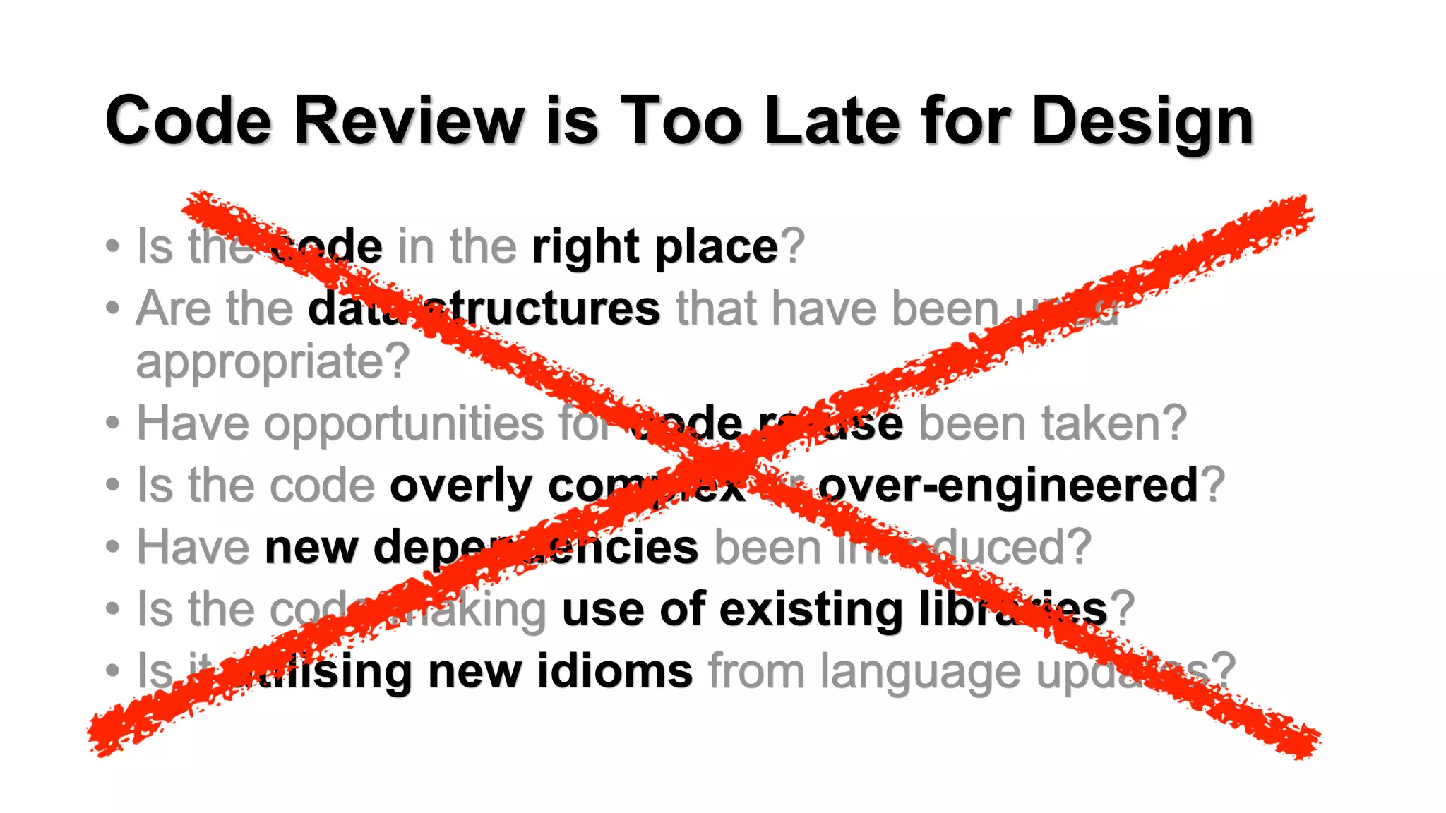 Code Review is Too Late for Design
&bull; Is the code in the right place?
&bull; Are the data structures that have been used
appropriate?
&bull; Have opportunities for code re-use been taken?
&bull; Is the code overly complex or over-engineered?
&bull; Have new dependencies been introduced?
&bull; Is the code making use of existing libraries?
&bull; Is it utilising new idioms from language updates?
 