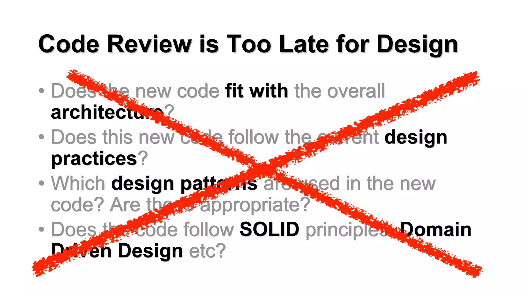 Code Review is Too Late for Design
&bull; Does the new code fit with the overall
architecture?
&bull; Does this new code follow the current design
practices?
&bull; Which design patterns are used in the new
code? Are these appropriate?
&bull; Does the code follow SOLID principles, Domain
Driven Design etc?
 