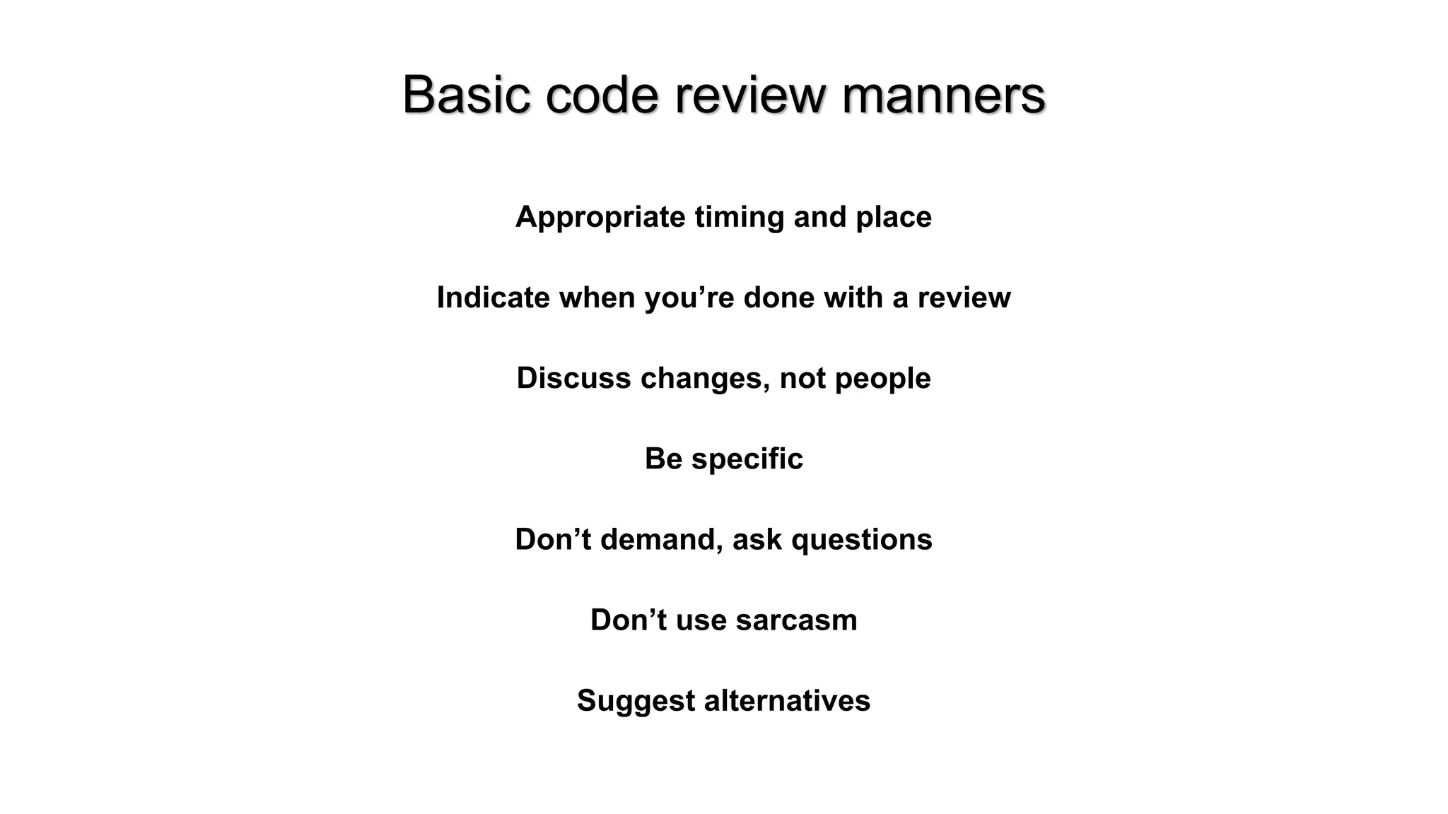 Basic code review manners
Appropriate timing and place
Indicate when you&rsquo;re done with a review
Discuss changes, not people
Be specific
Don&rsquo;t demand, ask questions
Don&rsquo;t use sarcasm
Suggest alternatives
 