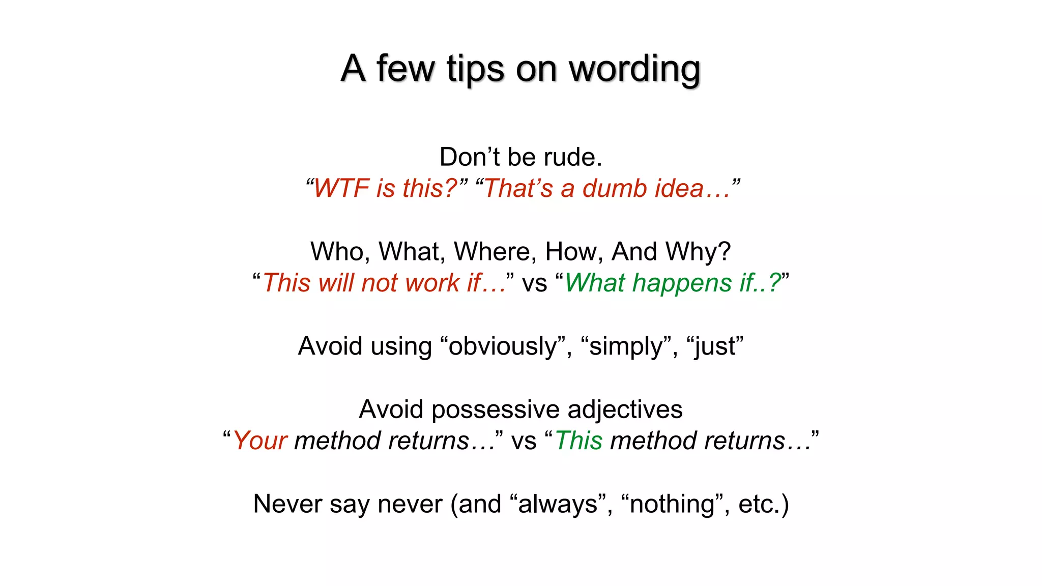 A few tips on wording
Don&rsquo;t be rude.
&ldquo;WTF is this?&rdquo; &ldquo;That&rsquo;s a dumb idea&hellip;&rdquo;
Who, What, Where, How, And Why?
&ldquo;This will not work if&hellip;&rdquo; vs &ldquo;What happens if..?&rdquo;
Avoid using &ldquo;obviously&rdquo;, &ldquo;simply&rdquo;, &ldquo;just&rdquo;
Avoid possessive adjectives
&ldquo;Your method returns&hellip;&rdquo; vs &ldquo;This method returns&hellip;&rdquo;
Never say never (and &ldquo;always&rdquo;, &ldquo;nothing&rdquo;, etc.)
 
