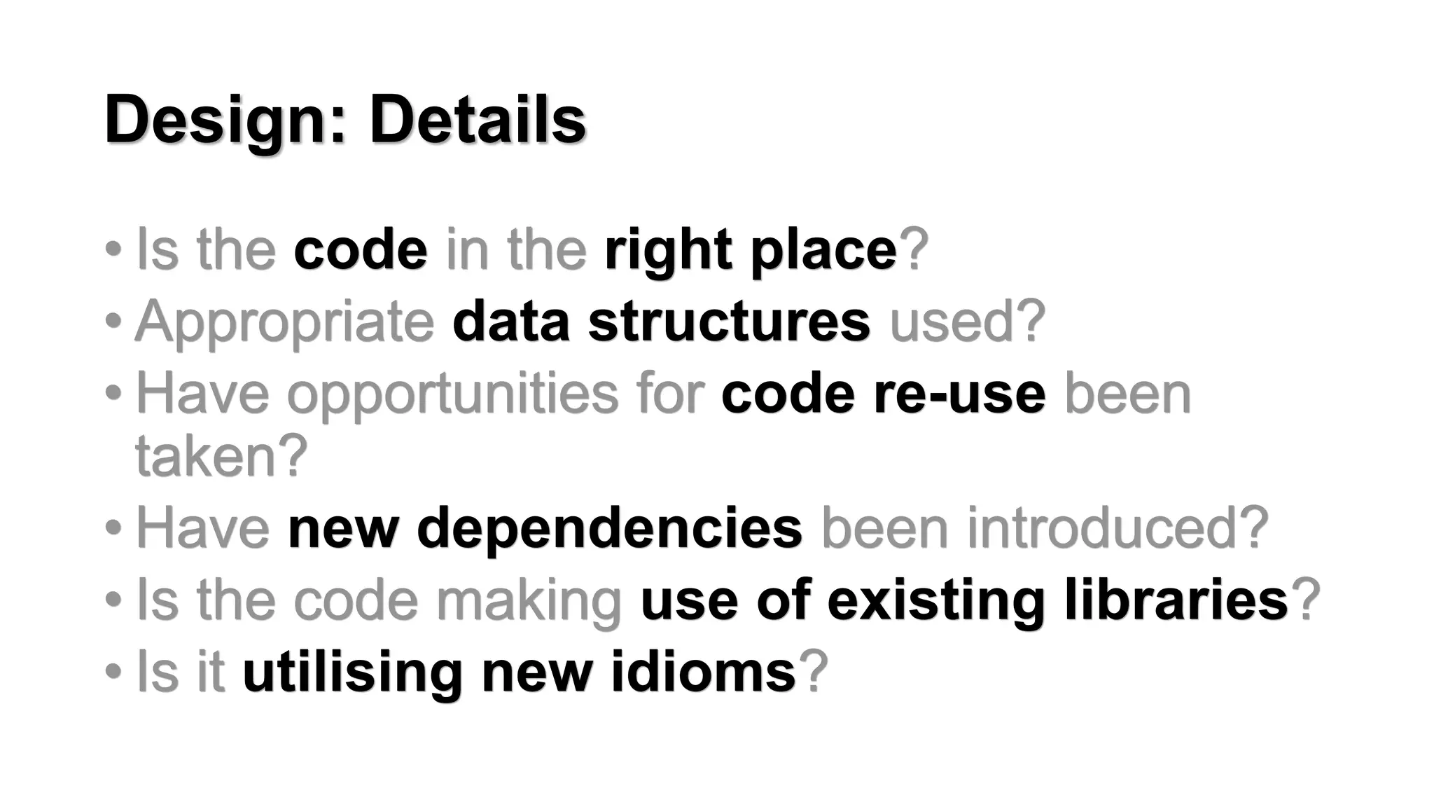Design: Details
&bull; Is the code in the right place?
&bull; Appropriate data structures used?
&bull; Have opportunities for code re-use been
taken?
&bull; Have new dependencies been introduced?
&bull; Is the code making use of existing libraries?
&bull; Is it utilising new idioms?
 