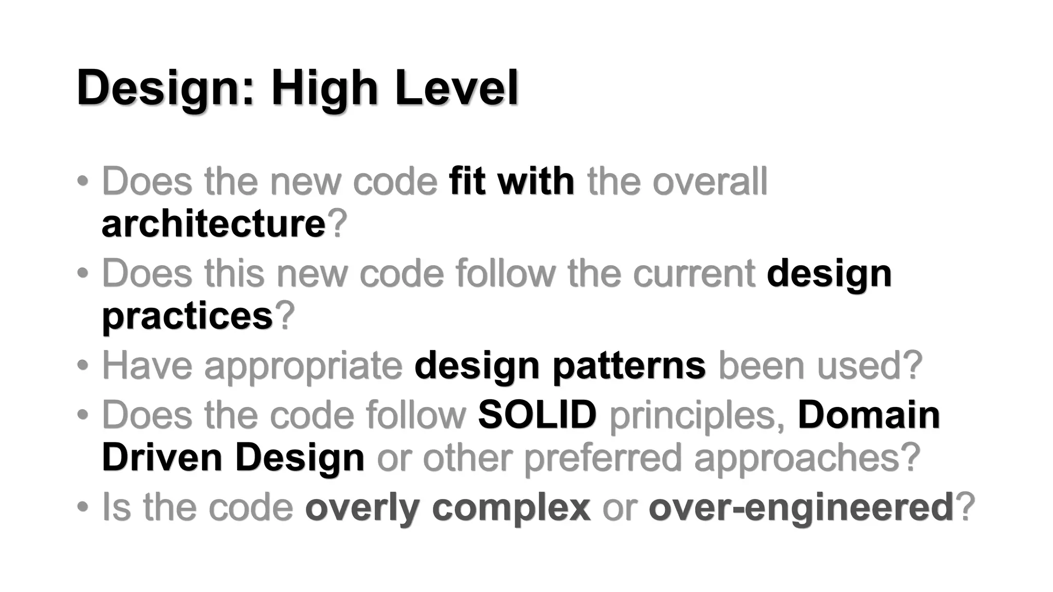 Design: High Level
&bull; Does the new code fit with the overall
architecture?
&bull; Does this new code follow the current design
practices?
&bull; Have appropriate design patterns been used?
&bull; Does the code follow SOLID principles, Domain
Driven Design or other preferred approaches?
&bull; Is the code overly complex or over-engineered?
 